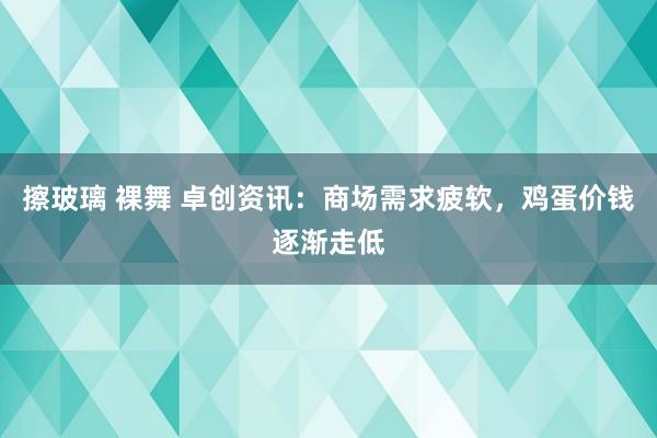 擦玻璃 裸舞 卓创资讯：商场需求疲软，鸡蛋价钱逐渐走低