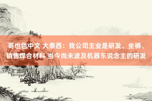 哥也色中文 大泰西：我公司主业是研发、坐褥、销售焊合材料 当今尚未波及机器东说念主的研发