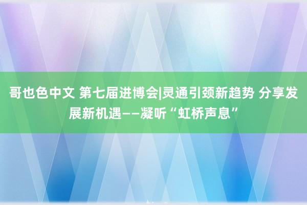 哥也色中文 第七届进博会|灵通引颈新趋势 分享发展新机遇——凝听“虹桥声息”