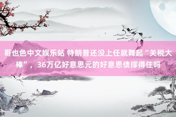 哥也色中文娱乐站 特朗普还没上任就舞起“关税大棒”，36万亿好意思元的好意思债撑得住吗