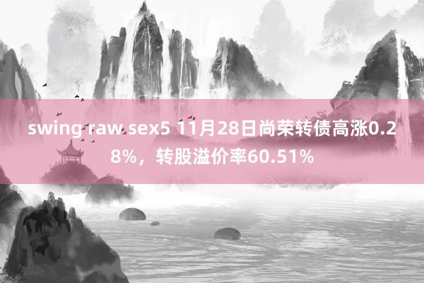 swing raw sex5 11月28日尚荣转债高涨0.28%，转股溢价率60.51%