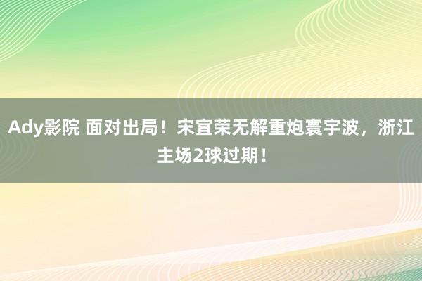 Ady影院 面对出局！宋宜荣无解重炮寰宇波，浙江主场2球过期！