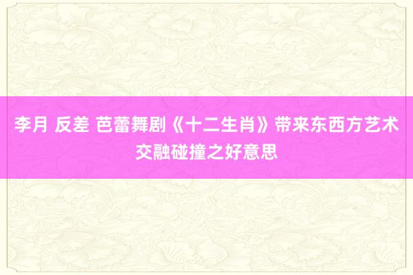 李月 反差 芭蕾舞剧《十二生肖》带来东西方艺术交融碰撞之好意思