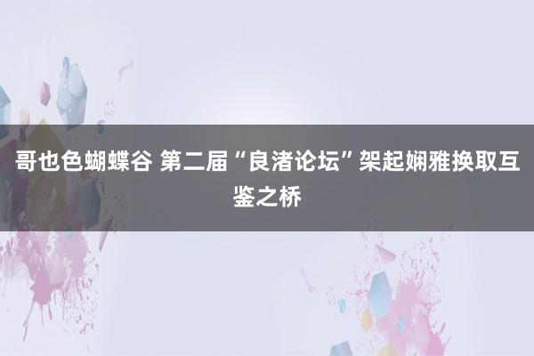 哥也色蝴蝶谷 第二届“良渚论坛”架起娴雅换取互鉴之桥