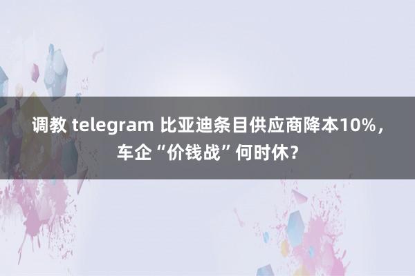 调教 telegram 比亚迪条目供应商降本10%，车企“价钱战”何时休？