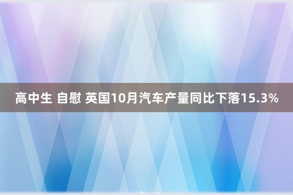 高中生 自慰 英国10月汽车产量同比下落15.3%