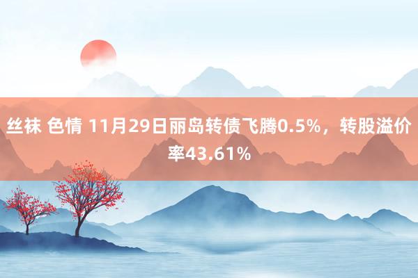 丝袜 色情 11月29日丽岛转债飞腾0.5%，转股溢价率43.61%