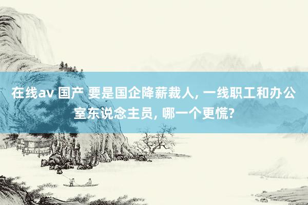 在线av 国产 要是国企降薪裁人， 一线职工和办公室东说念主员， 哪一个更慌?