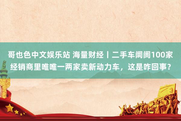 哥也色中文娱乐站 海量财经丨二手车阛阓100家经销商里唯唯一两家卖新动力车，这是咋回事？