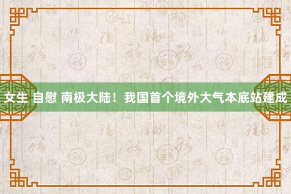 女生 自慰 南极大陆！我国首个境外大气本底站建成