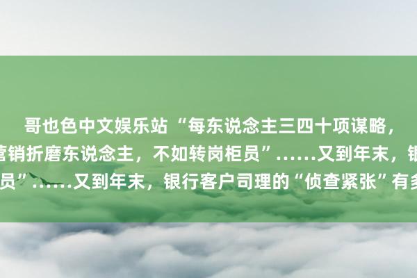 哥也色中文娱乐站 “每东说念主三四十项谋略，查验扣分最多”“穿透营销折磨东说念主，不如转岗柜员”……又到年末，银行客户司理的“侦查紧张”有多重？