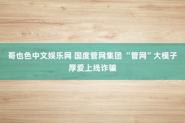 哥也色中文娱乐网 国度管网集团 “管网”大模子厚爱上线诈骗