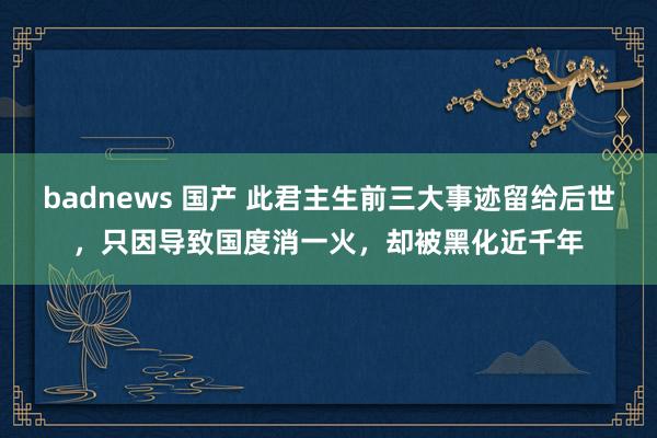 badnews 国产 此君主生前三大事迹留给后世，只因导致国度消一火，却被黑化近千年