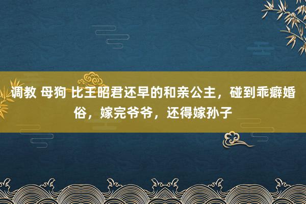 调教 母狗 比王昭君还早的和亲公主，碰到乖癖婚俗，嫁完爷爷，还得嫁孙子