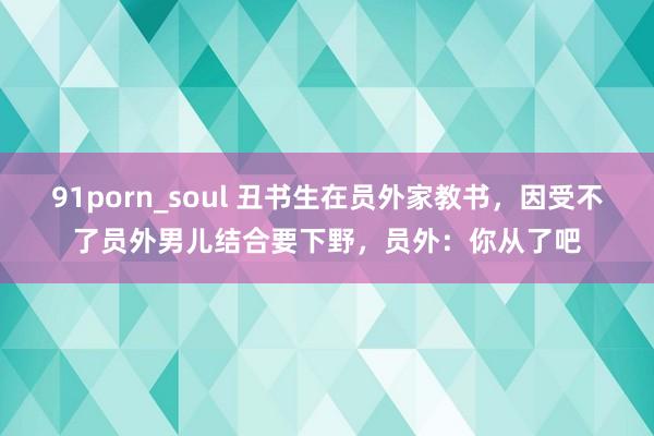 91porn_soul 丑书生在员外家教书，因受不了员外男儿结合要下野，员外：你从了吧