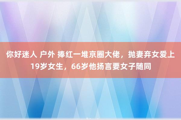 你好迷人 户外 捧红一堆京圈大佬，抛妻弃女爱上19岁女生，66岁他扬言要女子随同