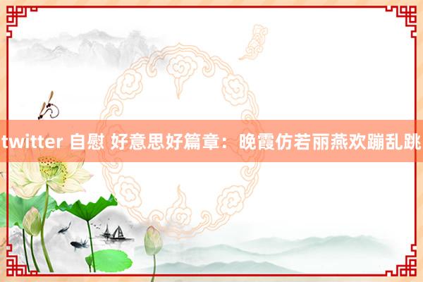 twitter 自慰 好意思好篇章：晚霞仿若丽燕欢蹦乱跳