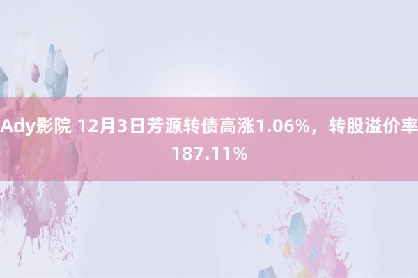 Ady影院 12月3日芳源转债高涨1.06%，转股溢价率187.11%