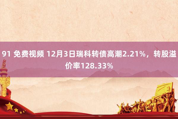 91 免费视频 12月3日瑞科转债高潮2.21%，转股溢价率128.33%