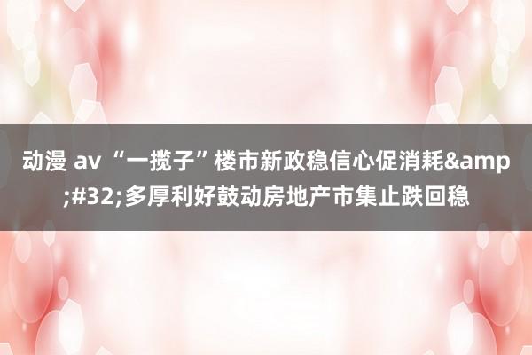 动漫 av “一揽子”楼市新政稳信心促消耗&#32;多厚利好鼓动房地产市集止跌回稳