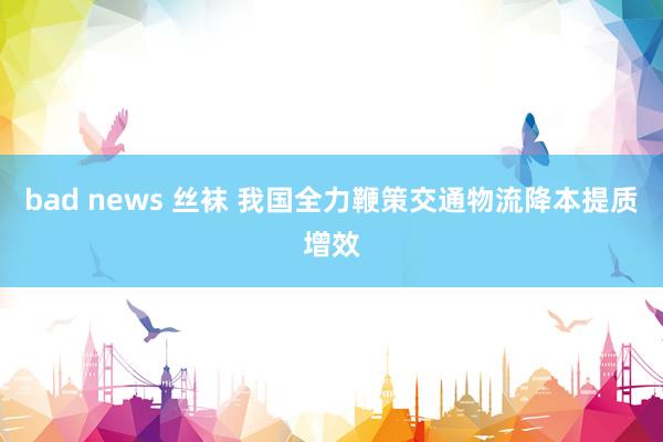 bad news 丝袜 我国全力鞭策交通物流降本提质增效