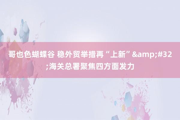 哥也色蝴蝶谷 稳外贸举措再“上新”&#32;海关总署聚焦四方面发力