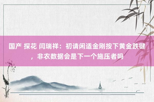 国产 探花 闫瑞祥：初请闲适金刚按下黄金跌键，非农数据会是下一个施压者吗