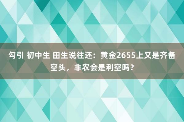 勾引 初中生 田生说往还：黄金2655上又是齐备空头，非农会是利空吗？