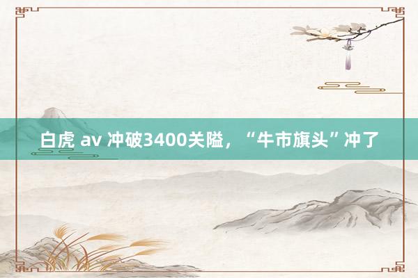 白虎 av 冲破3400关隘，“牛市旗头”冲了