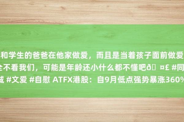 和学生的爸爸在他家做爱，而且是当着孩子面前做爱，太刺激了，孩子完全不看我们，可能是年龄还小什么都不懂吧🤣 #同城 #文爱 #自慰 ATFX港股：自9月低点强势暴涨360%，金山云靠近要道阻力