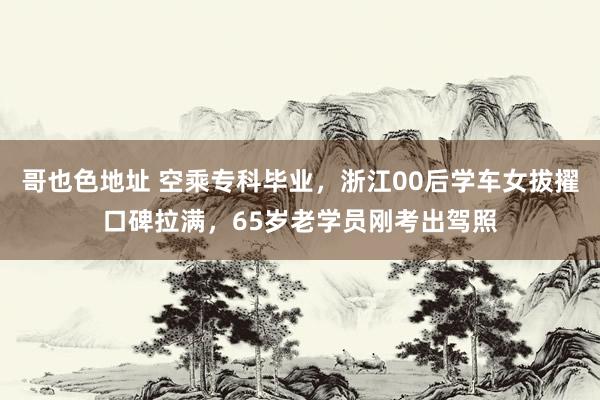 哥也色地址 空乘专科毕业，浙江00后学车女拔擢口碑拉满，65岁老学员刚考出驾照