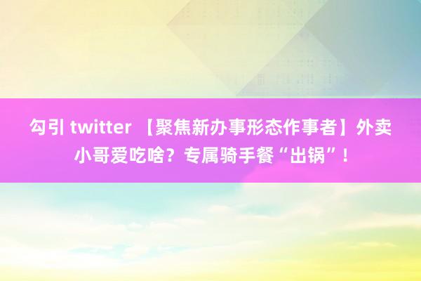 勾引 twitter 【聚焦新办事形态作事者】外卖小哥爱吃啥？专属骑手餐“出锅”！