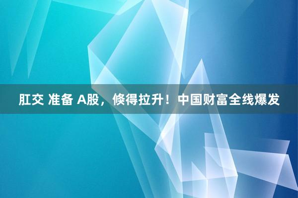 肛交 准备 A股，倏得拉升！中国财富全线爆发