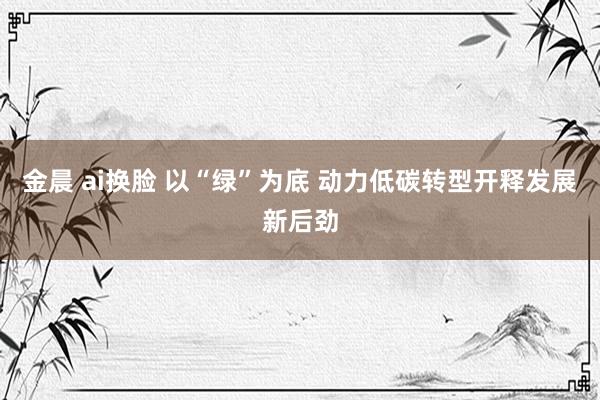 金晨 ai换脸 以“绿”为底 动力低碳转型开释发展新后劲