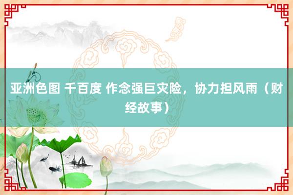 亚洲色图 千百度 作念强巨灾险，协力担风雨（财经故事）