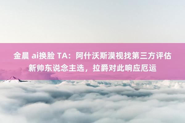 金晨 ai换脸 TA：阿什沃斯漠视找第三方评估新帅东说念主选，拉爵对此响应厄运