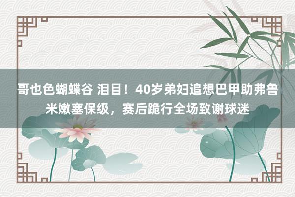 哥也色蝴蝶谷 泪目！40岁弟妇追想巴甲助弗鲁米嫩塞保级，赛后跪行全场致谢球迷