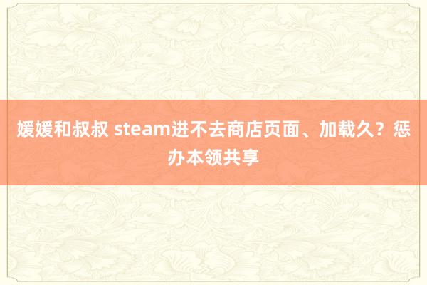 媛媛和叔叔 steam进不去商店页面、加载久？惩办本领共享