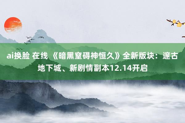 ai换脸 在线 《暗黑窒碍神恒久》全新版块：邃古地下城、新剧情副本12.14开启