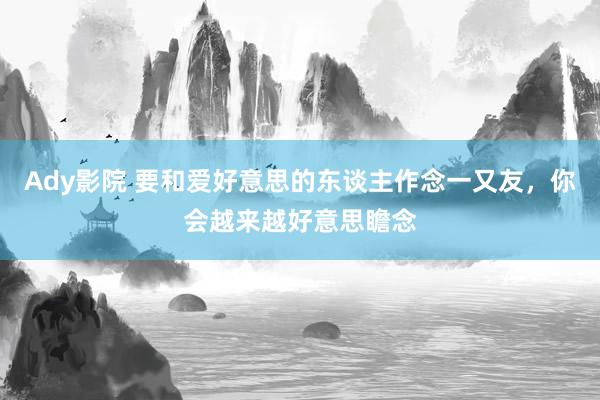 Ady影院 要和爱好意思的东谈主作念一又友，你会越来越好意思瞻念