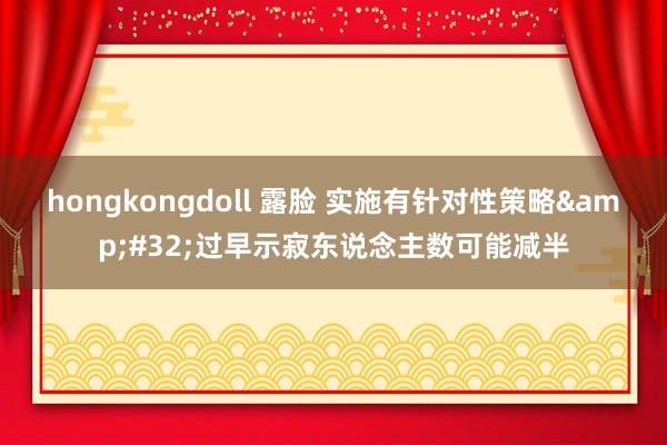 hongkongdoll 露脸 实施有针对性策略&#32;过早示寂东说念主数可能减半