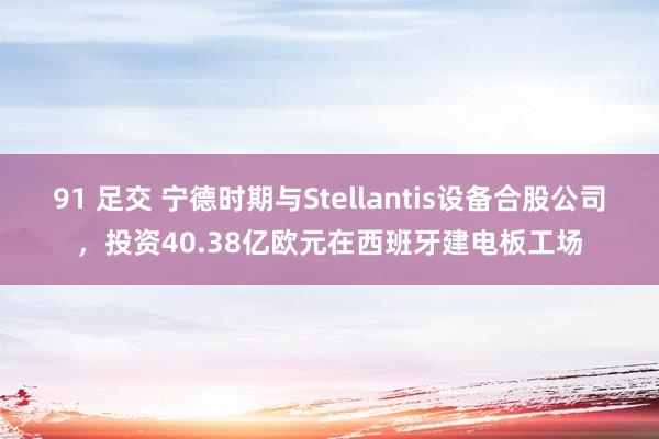 91 足交 宁德时期与Stellantis设备合股公司，投资40.38亿欧元在西班牙建电板工场