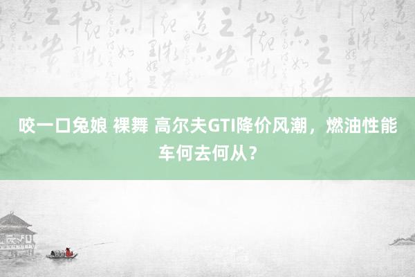 咬一口兔娘 裸舞 高尔夫GTI降价风潮，燃油性能车何去何从？