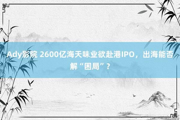 Ady影院 2600亿海天味业欲赴港IPO，出海能否解“困局”？