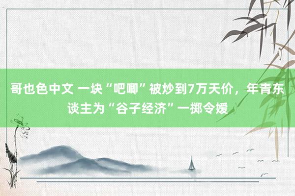 哥也色中文 一块“吧唧”被炒到7万天价，年青东谈主为“谷子经济”一掷令嫒