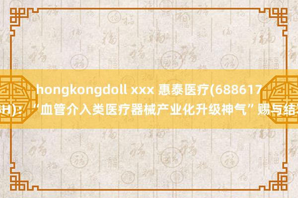 hongkongdoll xxx 惠泰医疗(688617.SH)：“血管介入类医疗器械产业化升级神气”赐与结项