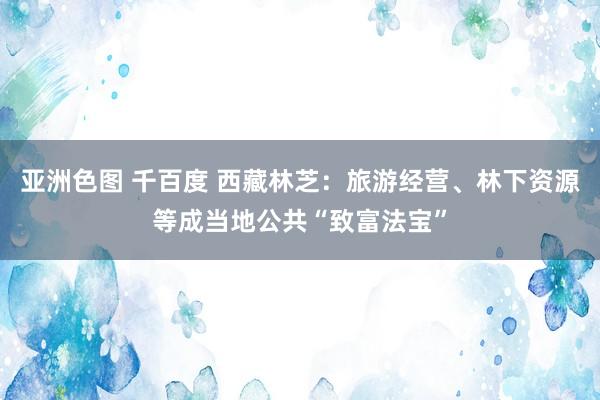 亚洲色图 千百度 西藏林芝：旅游经营、林下资源等成当地公共“致富法宝”