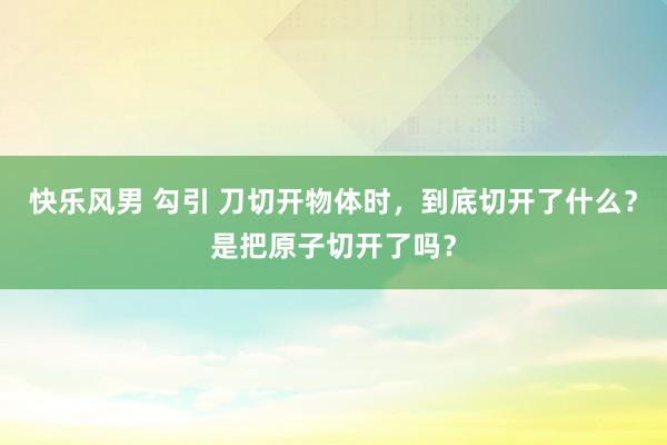 快乐风男 勾引 刀切开物体时，到底切开了什么？是把原子切开了吗？