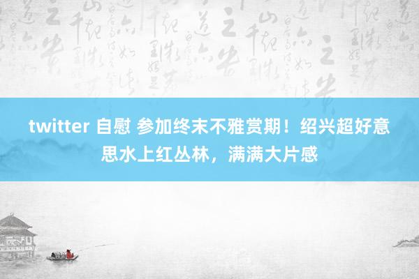 twitter 自慰 参加终末不雅赏期！绍兴超好意思水上红丛林，满满大片感