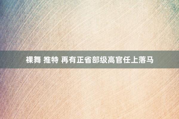 裸舞 推特 再有正省部级高官任上落马